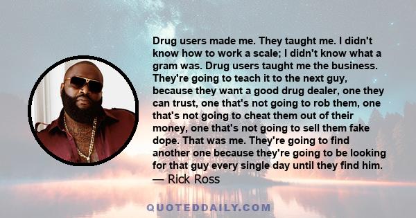 Drug users made me. They taught me. I didn't know how to work a scale; I didn't know what a gram was. Drug users taught me the business. They're going to teach it to the next guy, because they want a good drug dealer,