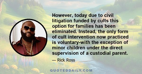 However, today due to civil litigation funded by cults this option for families has been eliminated. Instead, the only form of cult intervention now practiced is voluntary-with the exception of minor children under the