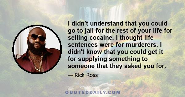 I didn't understand that you could go to jail for the rest of your life for selling cocaine. I thought life sentences were for murderers. I didn't know that you could get it for supplying something to someone that they