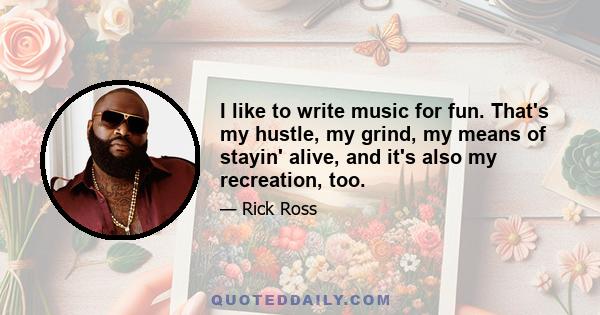 I like to write music for fun. That's my hustle, my grind, my means of stayin' alive, and it's also my recreation, too.