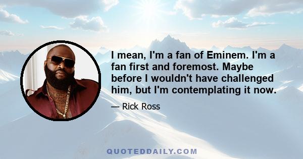 I mean, I'm a fan of Eminem. I'm a fan first and foremost. Maybe before I wouldn't have challenged him, but I'm contemplating it now.