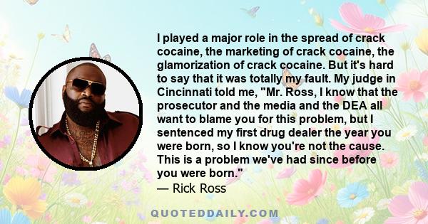 I played a major role in the spread of crack cocaine, the marketing of crack cocaine, the glamorization of crack cocaine. But it's hard to say that it was totally my fault. My judge in Cincinnati told me, Mr. Ross, I