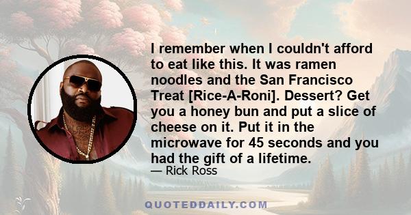 I remember when I couldn't afford to eat like this. It was ramen noodles and the San Francisco Treat [Rice-A-Roni]. Dessert? Get you a honey bun and put a slice of cheese on it. Put it in the microwave for 45 seconds