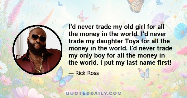 I'd never trade my old girl for all the money in the world. I'd never trade my daughter Toya for all the money in the world. I'd never trade my only boy for all the money in the world. I put my last name first!