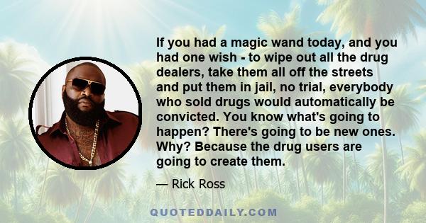 If you had a magic wand today, and you had one wish - to wipe out all the drug dealers, take them all off the streets and put them in jail, no trial, everybody who sold drugs would automatically be convicted. You know