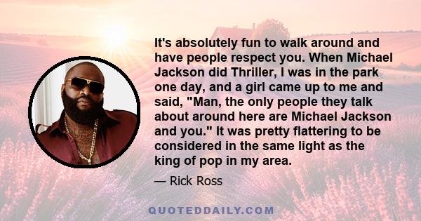 It's absolutely fun to walk around and have people respect you. When Michael Jackson did Thriller, I was in the park one day, and a girl came up to me and said, Man, the only people they talk about around here are