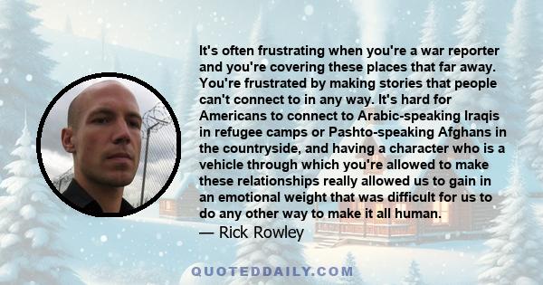 It's often frustrating when you're a war reporter and you're covering these places that far away. You're frustrated by making stories that people can't connect to in any way. It's hard for Americans to connect to