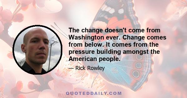 The change doesn't come from Washington ever. Change comes from below. It comes from the pressure building amongst the American people.