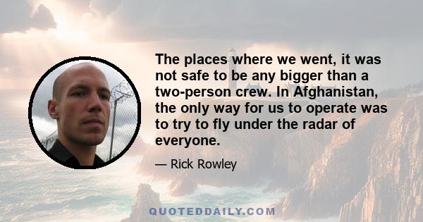 The places where we went, it was not safe to be any bigger than a two-person crew. In Afghanistan, the only way for us to operate was to try to fly under the radar of everyone.