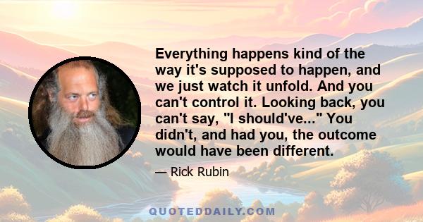 Everything happens kind of the way it's supposed to happen, and we just watch it unfold. And you can't control it. Looking back, you can't say, I should've... You didn't, and had you, the outcome would have been