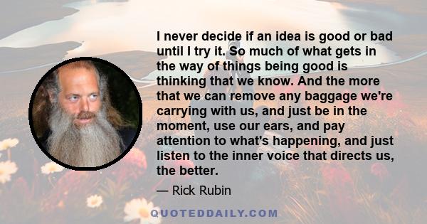 I never decide if an idea is good or bad until I try it. So much of what gets in the way of things being good is thinking that we know. And the more that we can remove any baggage we're carrying with us, and just be in