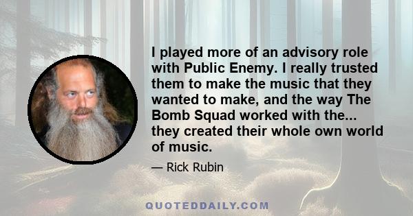 I played more of an advisory role with Public Enemy. I really trusted them to make the music that they wanted to make, and the way The Bomb Squad worked with the... they created their whole own world of music.