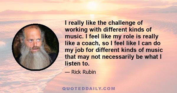 I really like the challenge of working with different kinds of music. I feel like my role is really like a coach, so I feel like I can do my job for different kinds of music that may not necessarily be what I listen to.