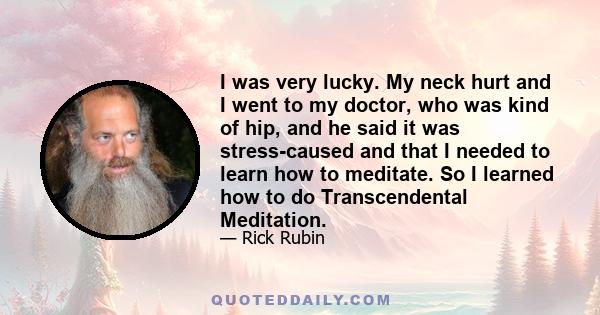 I was very lucky. My neck hurt and I went to my doctor, who was kind of hip, and he said it was stress-caused and that I needed to learn how to meditate. So I learned how to do Transcendental Meditation.