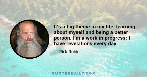 It's a big theme in my life, learning about myself and being a better person. I'm a work in progress; I have revelations every day.