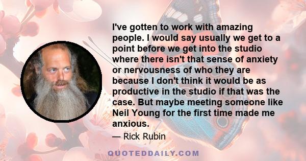 I've gotten to work with amazing people. I would say usually we get to a point before we get into the studio where there isn't that sense of anxiety or nervousness of who they are because I don't think it would be as