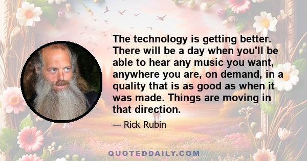 The technology is getting better. There will be a day when you'll be able to hear any music you want, anywhere you are, on demand, in a quality that is as good as when it was made. Things are moving in that direction.