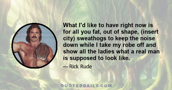 What I'd like to have right now is for all you fat, out of shape, (insert city) sweathogs to keep the noise down while I take my robe off and show all the ladies what a real man is supposed to look like.