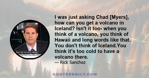 I was just asking Chad [Myers], how can you get a volcano in Iceland? Isn't it too- when you think of a volcano, you think of Hawaii and long words like that. You don't think of Iceland.You think it's too cold to have a 