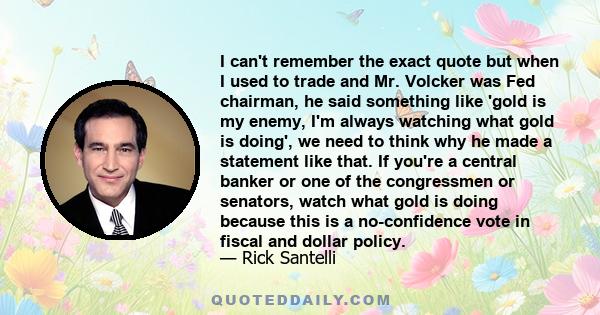 I can't remember the exact quote but when I used to trade and Mr. Volcker was Fed chairman, he said something like 'gold is my enemy, I'm always watching what gold is doing', we need to think why he made a statement