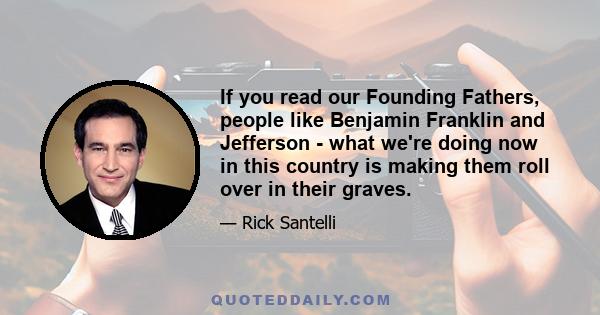 If you read our Founding Fathers, people like Benjamin Franklin and Jefferson - what we're doing now in this country is making them roll over in their graves.