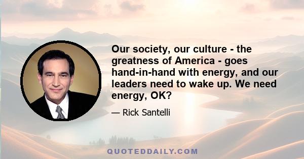 Our society, our culture - the greatness of America - goes hand-in-hand with energy, and our leaders need to wake up. We need energy, OK?