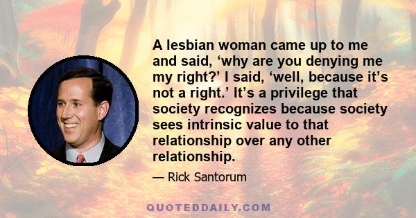 A lesbian woman came up to me and said, ‘why are you denying me my right?’ I said, ‘well, because it’s not a right.’ It’s a privilege that society recognizes because society sees intrinsic value to that relationship