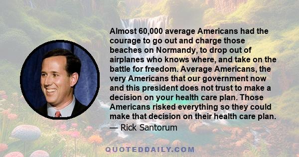 Almost 60,000 average Americans had the courage to go out and charge those beaches on Normandy, to drop out of airplanes who knows where, and take on the battle for freedom. Average Americans, the very Americans that