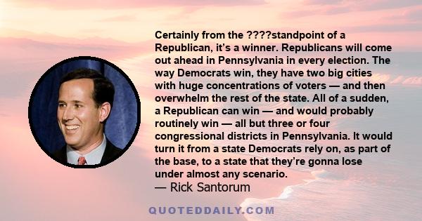 Certainly from the ????standpoint of a Republican, it’s a winner. Republicans will come out ahead in Pennsylvania in every election. The way Democrats win, they have two big cities with huge concentrations of voters —