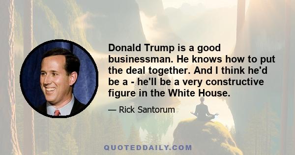 Donald Trump is a good businessman. He knows how to put the deal together. And I think he'd be a - he'll be a very constructive figure in the White House.