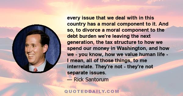 every issue that we deal with in this country has a moral component to it. And so, to divorce a moral component to the debt burden we're leaving the next generation, the tax structure to how we spend our money in