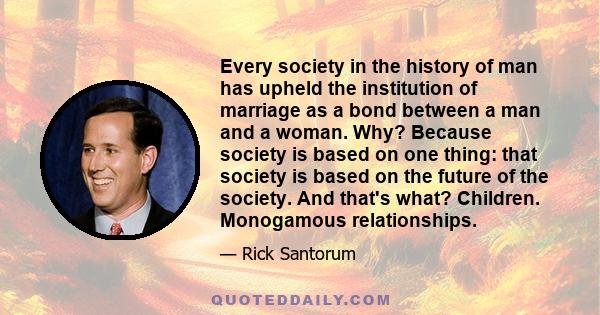 Every society in the history of man has upheld the institution of marriage as a bond between a man and a woman. Why? Because society is based on one thing: that society is based on the future of the society. And that's