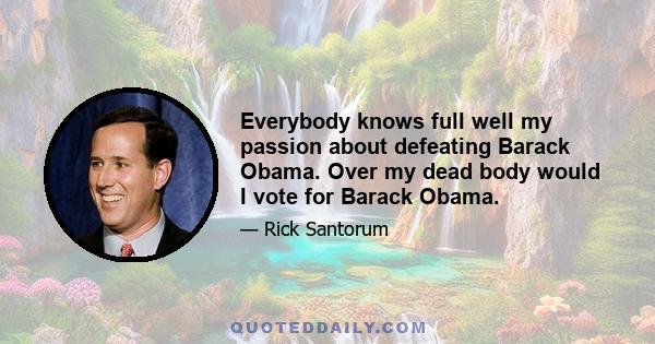 Everybody knows full well my passion about defeating Barack Obama. Over my dead body would I vote for Barack Obama.