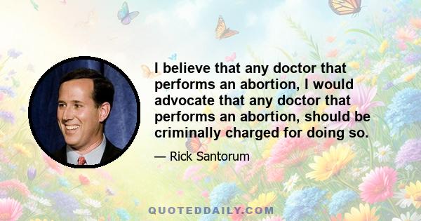 I believe that any doctor that performs an abortion, I would advocate that any doctor that performs an abortion, should be criminally charged for doing so.