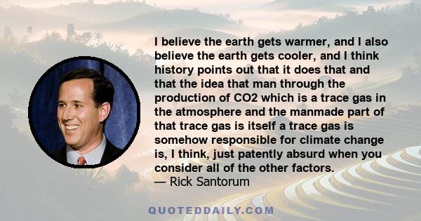 I believe the earth gets warmer, and I also believe the earth gets cooler, and I think history points out that it does that and that the idea that man through the production of CO2 which is a trace gas in the atmosphere 