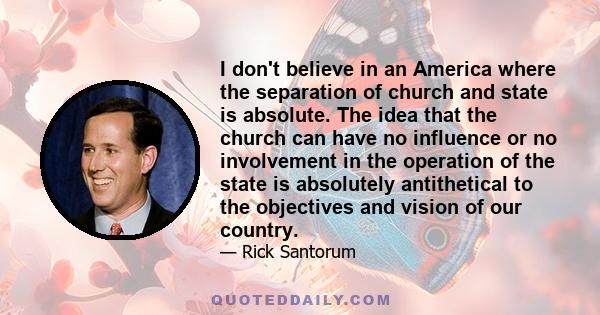 I don't believe in an America where the separation of church and state is absolute. The idea that the church can have no influence or no involvement in the operation of the state is absolutely antithetical to the