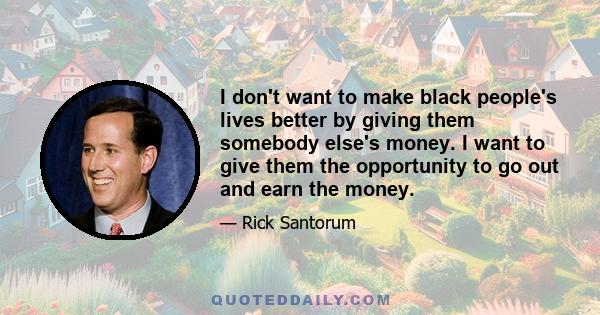 I don't want to make black people's lives better by giving them somebody else's money. I want to give them the opportunity to go out and earn the money.