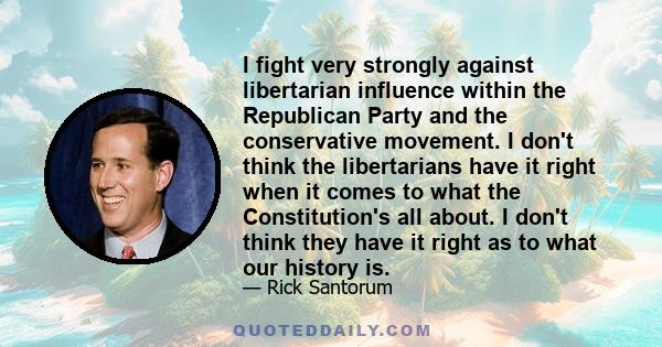 I fight very strongly against libertarian influence within the Republican Party and the conservative movement. I don't think the libertarians have it right when it comes to what the Constitution's all about. I don't