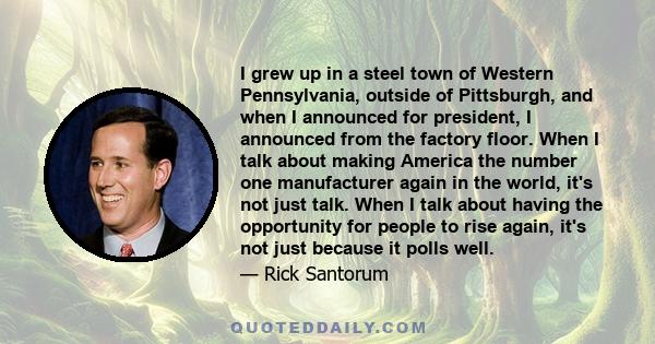 I grew up in a steel town of Western Pennsylvania, outside of Pittsburgh, and when I announced for president, I announced from the factory floor. When I talk about making America the number one manufacturer again in the 