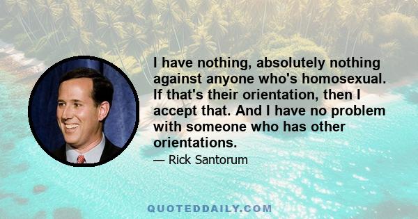 I have nothing, absolutely nothing against anyone who's homosexual. If that's their orientation, then I accept that. And I have no problem with someone who has other orientations.