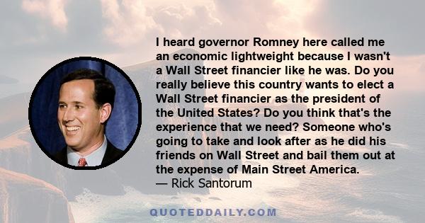 I heard governor Romney here called me an economic lightweight because I wasn't a Wall Street financier like he was. Do you really believe this country wants to elect a Wall Street financier as the president of the