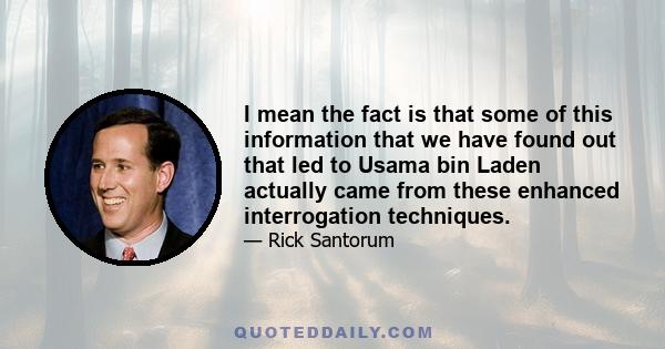 I mean the fact is that some of this information that we have found out that led to Usama bin Laden actually came from these enhanced interrogation techniques.