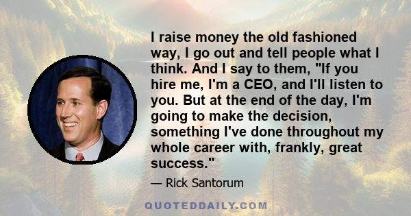 I raise money the old fashioned way, I go out and tell people what I think. And I say to them, If you hire me, I'm a CEO, and I'll listen to you. But at the end of the day, I'm going to make the decision, something I've 