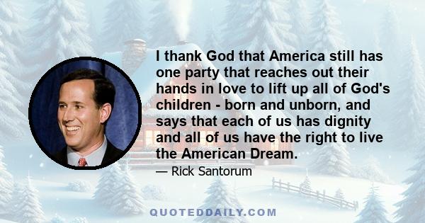 I thank God that America still has one party that reaches out their hands in love to lift up all of God's children - born and unborn, and says that each of us has dignity and all of us have the right to live the