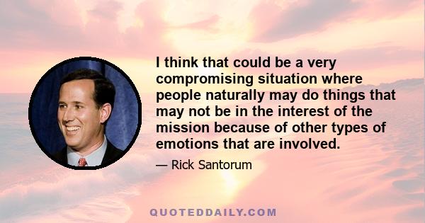 I think that could be a very compromising situation where people naturally may do things that may not be in the interest of the mission because of other types of emotions that are involved.