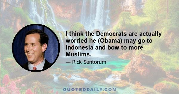 I think the Democrats are actually worried he (Obama) may go to Indonesia and bow to more Muslims.