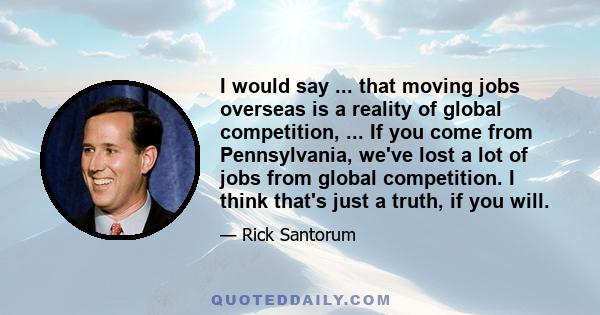 I would say ... that moving jobs overseas is a reality of global competition, ... If you come from Pennsylvania, we've lost a lot of jobs from global competition. I think that's just a truth, if you will.