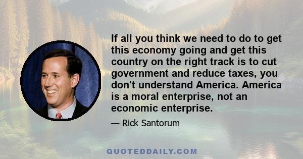 If all you think we need to do to get this economy going and get this country on the right track is to cut government and reduce taxes, you don't understand America. America is a moral enterprise, not an economic