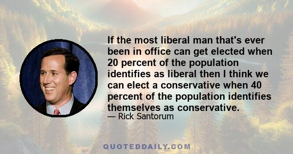 If the most liberal man that's ever been in office can get elected when 20 percent of the population identifies as liberal then I think we can elect a conservative when 40 percent of the population identifies themselves 