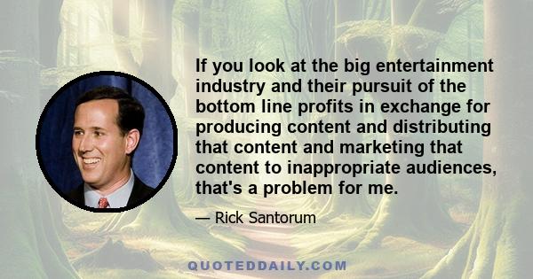 If you look at the big entertainment industry and their pursuit of the bottom line profits in exchange for producing content and distributing that content and marketing that content to inappropriate audiences, that's a